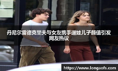 丹尼尔雷德克里夫与女友携手遛娃儿子颜值引发网友热议