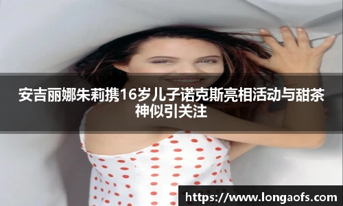 PG娱乐安吉丽娜朱莉携16岁儿子诺克斯亮相活动与甜茶神似引关注